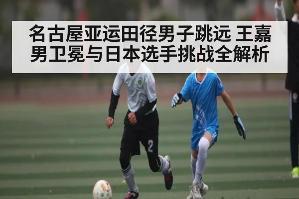 名古屋亚运田径男子跳远 王嘉男卫冕与日本选手挑战全解析