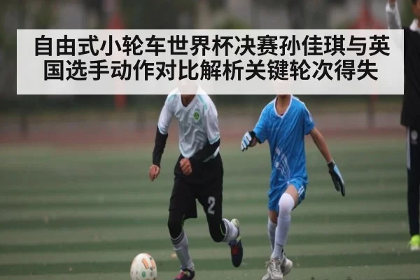 自由式小轮车世界杯决赛孙佳琪与英国选手动作对比解析关键轮次得失