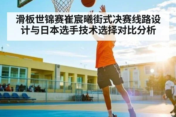 滑板世锦赛崔宸曦街式决赛线路设计与日本选手技术选择对比分析